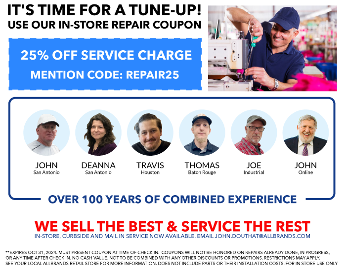 TIME FOR A TUNE UP? USE OUR IN-STORE REPAIR COUPONS. WE SELL THE BEST & SERVICE THE REST. N-STORE, CURBSIDE AND MAIL IN SERVICE NOW AVAILABLE. EMAIL JOHN.DOUTHAT@ALLBRANDS.COM. 25% OFF - NON-COMPUTERIZED, NON-ELECTRONIC MECHANICAL SEWING MACHINE SERVICES WITH CODE TUNEUP50. 25% OFF - COMPUTER SEWING, EMBROIDERY, SERGER AND CONVERHEM MACHINE SERVICES WITH CODE TUNEUP75. 25% OFF - MULTINEEDLE, LONGARM, AND INDUSTRIAL MACHINE SERVICES WITH CODE TUNEUP100. MUST PRESENT COUPON AT TIME OF CHECK IN.  COUPONS WILL NOT BE HONORED ON REPAIRS ALREADY DONE, IN PROGRESS, OR ANY TIME AFTER CHECK IN. NO CASH VALUE. NOT TO BE COMBINED WITH ANY OTHER DISCOUNTS OR PROMOTIONS. RESTRICTIONS MAY APPLY. SEE YOUR LOCAL ALLBRANDS RETAIL STORE FOR MORE INFORMATION. DOES NOT INCLUDE PARTS OR THEIR INSTALLATION COSTS. SERVICE TIME MAY APPLY.  stephen in baton rouge. BRUCE in houston. john in san antonio. deanna in san antonio. john online